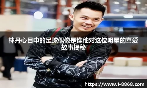 林丹心目中的足球偶像是谁他对这位明星的喜爱故事揭秘