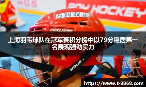 上海羽毛球队在冠军赛积分榜中以79分稳居第一名展现强劲实力